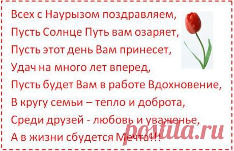 Всех с Наурызом поздравляем, 
Пусть Солнце Путь вам озаряет, 
Пусть этот день Вам принесет, 
Удач на много лет вперед, 
Пусть будет Вам в работе Вдохновение, 
В кругу семьи – тепло и доброта, 
Среди друзей - любовь и уваженье, 
А в жизни сбудется Мечта!!!