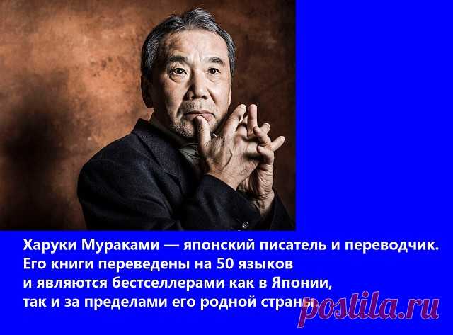 18 ЦИТАТ ИЗ КНИГ ХАРУКИ МУРАКАМИ

1. Профессия изначально должна быть актом любви. И никак не браком по расчету. И пока не поздно, не забывайте о том, что дело всей жизни — это не дело, а жизнь. 

2. Мир без любви — все равно что ветер за окном. Ни потрогать его, ни вдохнуть. 

3. Раньше я думал, люди взрослеют год от года, постепенно так… А оказалось — нет. Человек взрослеет мгновенно. 
Весна — это такое время года, когда очень хорошо начинать что-то новое. 

4. На свете ...