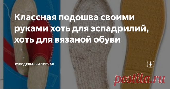 Классная подошва своими руками хоть для эспадрилий, хоть для вязаной обуви Отдаю себе отчет, что сейчас конец июля и такая обувь скоро будет не нужна. Впрочем, это не точно, так как эспадрильи настолько удобная обувь, что она прекрасно годится практически для круглосуточного ношения. Это легкая и 