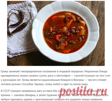 Настоящий венгерский гуляш: секреты пастушьего супа!

Гуляш занимает неопределенное положение в пищевой иерархии. Медленное блюдо одновременно можно назвать супом, рагу и айнтопфом — строгой позиции на этот счет у кулинаров нет. Гуляш является национальным блюдом в Венгрии — там его готовят сотнями разных способов. Однако, гуляш любят и едят по всему миру.

В СССР гуляшом называлось рагу из мяса без костей, обычно приготовленное в два приема — сначала обжарка, а затем туше...