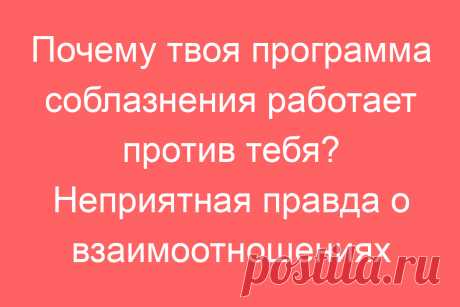 Почему твоя программа соблазнения работает против тебя? Неприятная правда о взаимоотношениях