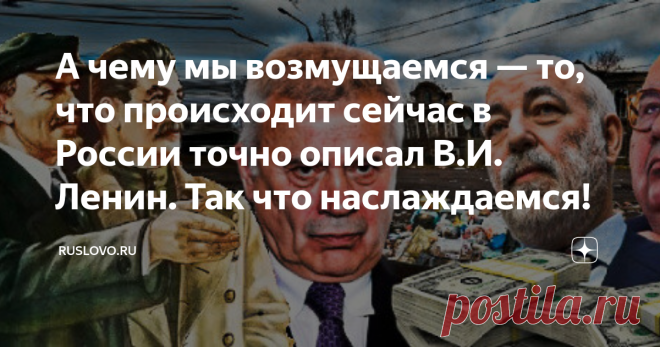 А чему мы возмущаемся — то, что происходит сейчас в России точно описал В.И. Ленин. Так что наслаждаемся! К одним моим статьям комментариев типа: «В России не капитализм!» наберётся более двух сотен. А сколько тогда людей в нашей стране с такими же убеждениями? Непонятно, на чём базируются эти убеждения, поскольку иной экономической формации в нашей стране не наблюдается. Взгляните хотя бы на основной закон, за который дружно проголосовали в прошлом году. Думаю, что ни для...