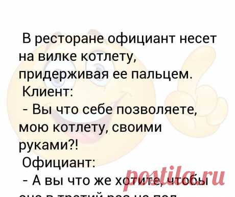 В ресторане официант несет на вилке котлету, придерживая ее пальцем.
 Клиент:
 - Вы что себе позволяете, мою котлету, своими руками?!
 Официант:
 - А вы что же хотите, чтобы она в третий раз на пол упала? - Выпуск №2962 В ресторане официант несет на вилке котлету, придерживая ее пальцем.
 Клиент:
 - Вы что себе позволяете, мою котлету, своими руками?!
 Официант:

