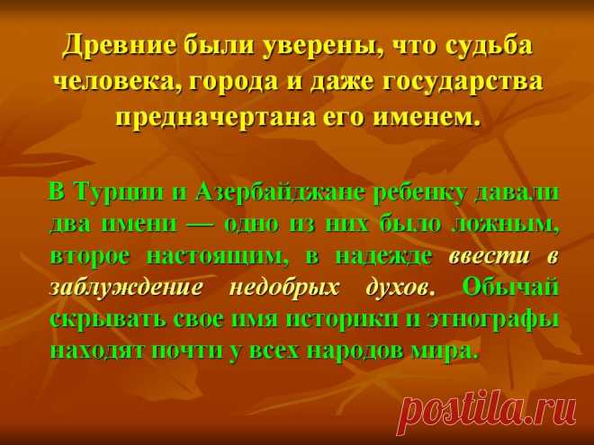 Древние были уверены, что судьба человека, города и даже государства предначертана его именем. В Турции и Азербайджане ребенку давали два имени — одно из них было ложным, второе настоящим, в надежде ввести в заблуждение недобрых духов. Обычай скрывать свое имя историки и этнографы находят почти у всех народов мира. - Картинка 7 - История имени - Имя - Картинки по психологии