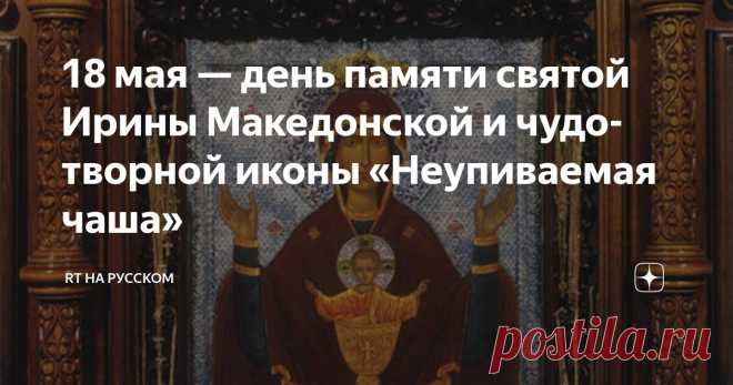 18 мая — день памяти святой Ирины Македонской и чудотворной иконы «Неупиваемая чаша» Статья автора «RT на русском» в Дзене ✍: В церковном календаре 18 мая посвящено особому образу — иконе «Неупиваемая чаша», которая помогает страждущим обрести здоровье и избавиться от вредных привычек.