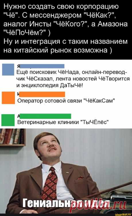 Нужно создать свою корпорацию "Чё". С мессенджером "ЧёКак?", аналог Инсты "ЧёКого??", а Амазона "чёПоЧём?" ) Ну и интеграция с таким названием на китайский рынок возможна ) Ещё поисковик ЧёНада, онлайн-перевод- чик ЧёСказал, лента новостей ЧёТворится и энциклопедия ДаТычё! Оператор сотовой связи "ЧёКакСам" Ветеринарные клиники "ТыЧЁпёс" Гениальная идея - ) / АйДаПрикол .)