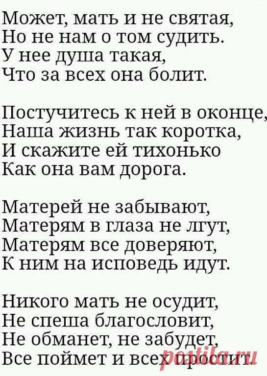 Не смейте не прощать обиды мамам. 
Пускай не правы и не понимают. 
Они нам с Вами вкус любой отравы, 
И резкий окрик, слёзы все прощают. 

Не смейте говорить, не их, мол, дело, 
Как мы живём, мы сами, мол, всё знаем. 
Им боль дана и тягости удела, 
Как раз за то, что мы и совершаем. 

Не смейте, слышите, когда упав до дна, 
Поймёте вдруг, что не начать сначала, 
Сказать, что виновата в том она. 
Что зря она на этот свет рожала... 

Не смейте матерей своих бросать. 
Пусть р...