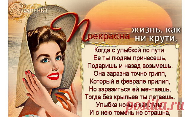 Прекрасна жизнь, как ни крути, Когда с улыбкой по пути:
Ее ты людям принесешь, Подаришь и назад возьмешь.
Она заразна точно грипп, Который в феврале прилип,
Но заразиться ей мечтаешь,Тогда без крыльев ты летаешь.

Улыбка ночью как луна, И с нею темень не страшна,
А утром в сумерках заря, Любуешься – живешь не зря.
А днем она как теплый луч, Который гонит тонны туч.
Задорно в облаках резвится, Раскинув крылья словно птица.

Твоя улыбка – ближним дар, Она несет любви нектар,...