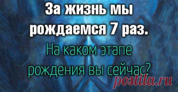 За жизнь мы рождаемся 7 раз.На каком этапе рождения вы сейчас?