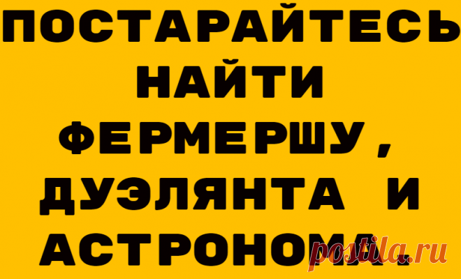 Постарайтесь найти фермершу, дуэлянта и астронома.
Друзья, соскучились по свежим тестам? Встречайте, специально для самых внимательных, а так же для тех, кто желает такими стать и для тех, кто просто хочет интересно и с пользой провести свое время составлены эти новые задания. Задание 1. Найдите жену фермера Трудолюбивый фермер весь день усердно трудился на своем поле. Его супруга ему помогала. Но […]
Читай дальше на сайте. Жми подробнее ➡