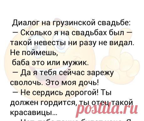 Диалог на грузинской свадьбе:  — Сколько я на свадьбах был — такой невесты ни разу не видал. Не поймешь,  баба это или мужик.  —... Диалог на грузинской свадьбе:
 — Сколько я на свадьбах был — такой невесты ни разу не видал. Не поймешь,
 баба это или мужик.
 — Да я тебя сейчас зарежу сволочь. Это моя дочь!
 — Не сердись дорогой! Ты должен гордится, ты отец такой красавицы…
