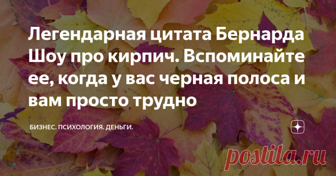 Легендарная цитата Бернарда Шоу про кирпич. Вспоминайте ее, когда у вас черная полоса и вам просто трудно За свою жизнь человек проходит через большое количество трудностей, испытаний, получает свою порцию боли. Неудача, предательство, разочарование, крушение планов. Он переживает палитру самых разнообразных эмоций. И далеко не всегда это приятные эмоции. Но очень важно удержать себя от уныния и апатии. Нельзя просто сложить руки и перестать бороться.  У Бернарда Шоу есть ...