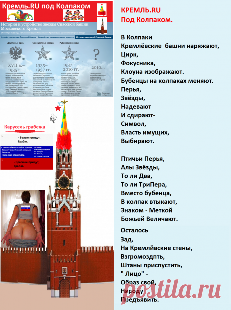 КРЕМЛЬ.RU
Под Колпаком. 

В Колпаки 
Кремлёвские  башни наряжают,
Цирк,
Фокусника,
Клоуна изображают.
Бубенцы на колпаках меняют.
Перья,
Звёзды,
Надевают
И сдирают-
Символ,
Власть имущих,
Выбирают.

Птичьи Перья,
Алы Звёзды,
То ли Два,
То ли ТриПера,
Вместо бубенца, 
В колпак втыкают,
Знаком - Меткой
Божьей Величают.

Осталось
Зад ,
На Кремлёвские стены, 
Взгромоздить,
Штаны приспустить,
«Лицо»  –
Образ свой,
Народу,
Предъявить.
