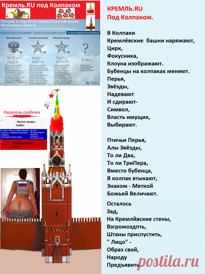 КРЕМЛЬ.RU
Под Колпаком. 

В Колпаки 
Кремлёвские  башни наряжают,
Цирк,
Фокусника,
Клоуна изображают.
Бубенцы на колпаках меняют.
Перья,
Звёзды,
Надевают
И сдирают-
Символ,
Власть имущих,
Выбирают.

Птичьи Перья,
Алы Звёзды,
То ли Два,
То ли ТриПера,
Вместо бубенца, 
В колпак втыкают,
Знаком - Меткой
Божьей Величают.

Осталось
Зад ,
На Кремлёвские стены, 
Взгромоздить,
Штаны приспустить,
«Лицо»  –
Образ свой,
Народу,
Предъявить.