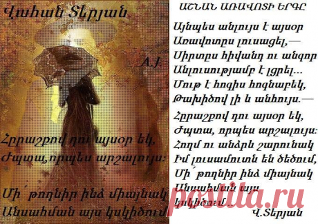 ԱՇՆԱՆ ԱՌԱՎՈՏԻ ԵՐԳԸ

Այնպես անլույս է այսօր
Առավոտըս լուսացել,—
Սիրտըս հիվանդ ու անզոր
Անլուսությամբ է լցրել…

Մութ է հոգիս հոգնաբեկ,
Թախիծով լի և անհույս.—
Հըրաշքով դու այսօր եկ,
Ժպտա, որպես արշալույս։

Հողմ ու անձրև շարունակ
Իմ լուսամուտն են ծեծում,—
Մի՛ թողնիր ինձ միայնակ
Անսահման այս կսկիծում…

Վահան Տերյան