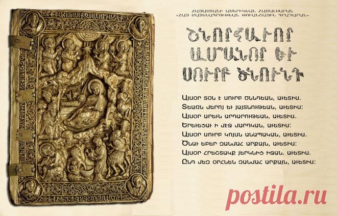 Քրիստոս ծնավ և հայտնեցավ,մեզ և ձեզ մեծ ավետիս
Օրհնեալ է հայտնությունը Քրիստոսի
Այսօր տօն է սուրբ ծնընդեան, աւետիս
Տեառն մերոյ եւ յայտնութեան, աւետիս
Այսօր արեւն արդարութեան, աւետիս.
Երեւցաւ ՝'ի մէջ մարդկան, աւետիս:
Այսօր սուրբ կոյսն անապական, աւետիս.
Ծնաւ եբեր զանմահ արքայն, աւետիս:
Այսօր հրեշտակք յերկնից իջան,աւետիս.
Ընդ մեզ օրհնեն զանմահ արքայն, աւետիս
Այսօր դըժողքըն սարսեցան- աւետիս
Գունդք դիւաց յոյժ տրտմեցան, աւետիս
Այսօր չարքն կարկեցան, աւետիս
Եւ ադամեանքն ուրախացան, աւետիս: