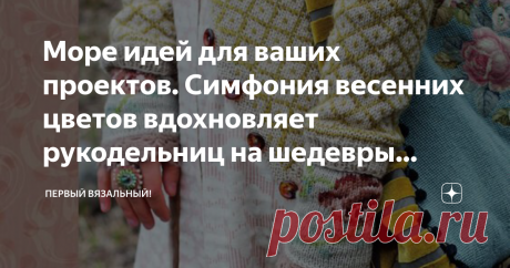Море идей для ваших проектов. Симфония весенних цветов вдохновляет рукодельниц на шедевры вязания и вышивки. Весна! В наших широтах это слово для нас, не пустой звук. Мы расцветаем вместе с весенними цветами, сбрасывая шелуху не марко-черных зимних пуховиков. Цветовой голод наших серых городов, давящий нас по пол года зрелищем грязевых луж, мы стремимся утолить быстрей быстрей запойным созерцанием первых крокусов и нарциссов на дачных грядках. Но они скоротечны, эти хрупки...