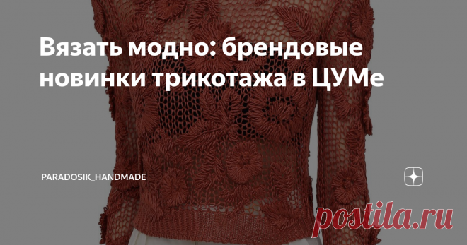 Вязать модно: брендовые новинки трикотажа в ЦУМе Решила я заглянуть в самый дорогой и самый пафосный магазин на территории России — ЦУМ. Честно говоря, смотреть цены в ЦУМе — это как смотреть картины в музее: дорого (иногда просто неоправданно дорого), руками не потрогаешь... в общем, экспонаты, да и только.
Давайте посмотрим вместе. Цены указывать не буду, чтобы лишний раз не травмировать свою и вашу психику (а если кому-то очень хочется