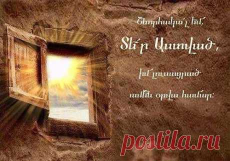 Շնորհակալ եմ Տեր Աստված իմ լուսացրած ամեն օրվա համար...Տիրոջ օրհնությամբ բարի և խաղաղ օր ամենքիս:🙏

Հայր մեր որ յերկինս ես,սուրբ եղիցի անուն քո.Եկեսցէ արքայութիւն քո.եղիցին կամք քո.որպէս յերկինս` եւ յերկրի.Զհաց մեր հանապազորդ տուր մեզ այսօր.Եւ թող մեզ զպարտիս մեր,որպէս եւ մեք թողումքմերոց պարտապանաց.
Եւ մի տանիր զմեզ ի փորձութիւն,այլ փրկեա զմեզ ի չարէն:Զի քո է արքայութիւն եւ զօրութիւն եւ փառքյաւիտեանս. Ամեն