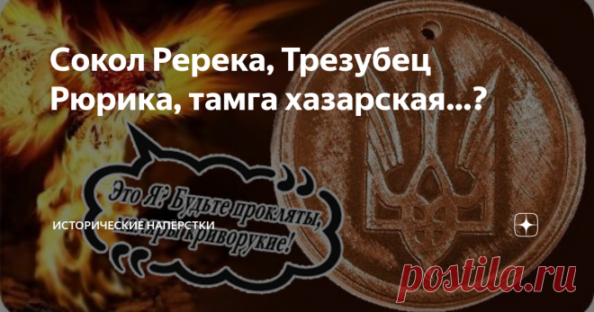 Сокол Ререка, Трезубец Рюрика, тамга хазарская…? Зарекался же… Не возвращаться к теме «Призвания варягов». Но дернул нечистый комментарии почитать под статьями стародавними. В печали большой кумекал, тыковку скрёб, решил-таки тему проветрить. Начнем, пожалуй… с легендарного, загадочного и древнего княжеского знака. Пресловутого «пикирующего сокола» праотца нашей государственности Рюрика. Но помнить нужно, в обиходе что-то подобное появилось только во времена крестившего ки...