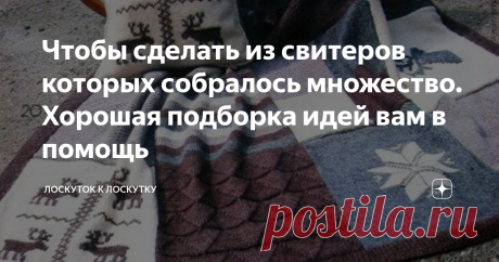 Чтобы сделать из свитеров которых собралось множество. Хорошая подборка идей вам в помощь