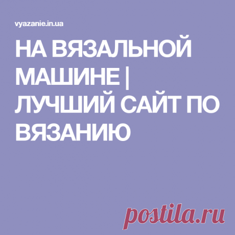 НА ВЯЗАЛЬНОЙ МАШИНЕ | ЛУЧШИЙ САЙТ ПО ВЯЗАНИЮ