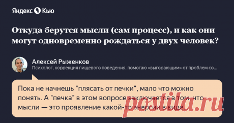 «Откуда берутся мысли (сам процесс), и как они могут одновременно рождаться у двух человек?» – Яндекс.Кью 20 октября 2021 Алексей Рыженков ответил: Пока не начнешь "плясать от печки", мало что можно понять.
А "печка" в этом вопросе заключается в том, что мысли — это проявление какой-то энергии в виде нескольких явных и очень сложных инструментов. Это головной мозг, это речевой аппарат, и это организм как реагирующая на мысли интегральная система, так и в обратку порождающа...