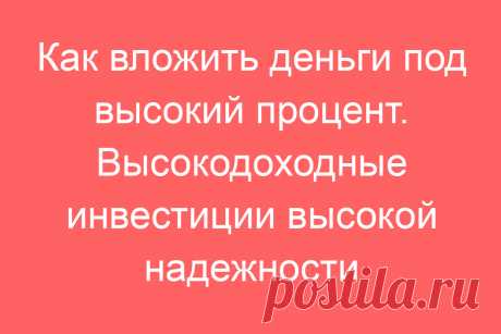Как вложить деньги под высокий процент. Высокодоходные инвестиции высокой надежности