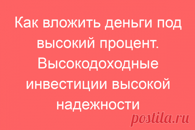 Как вложить деньги под высокий процент. Высокодоходные инвестиции высокой надежности