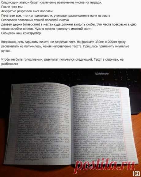 Конспект для ленивых! 

Сохрани и пользуйся  

Не раз возникала ситуация, когда время поджимает или попросту лень, а конспект принести надо. Сейчас мы с раздражающе подробным описанием распечатаем конспект, содержимое которого даже за лупой не отличишь от написанного черной гелевой ручкой... 

Что нам понадобится: 
Компютер, принтер, тетрадь в клетку, канцелярский нож, скотч.