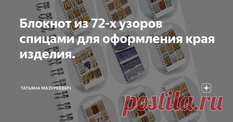 Блокнот из 72-х узоров спицами для оформления края изделия. Оформление края вязаного изделия очень важно для общего вида вещи. Многие вязальщицы оформляют края своего изделия крючком, хотя всё оно может быть выполнено спицами, потому что уверены, что ничего, кроме различных видов резинки для оформления края спицами не существует. Это вносит некоторые неудобства в работу. Во-первых, изделие не всегда смотрится органично после такой обработки. А во-вторых, не все вязальщицы ...