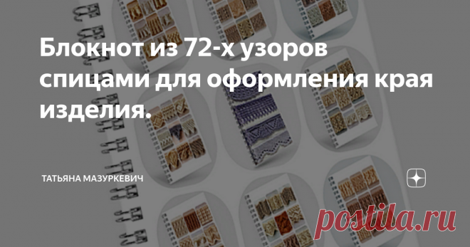 Блокнот из 72-х узоров спицами для оформления края изделия. Оформление края вязаного изделия очень важно для общего вида вещи. Многие вязальщицы оформляют края своего изделия крючком, хотя всё оно может быть выполнено спицами, потому что уверены, что ничего, кроме различных видов резинки для оформления края спицами не существует. Это вносит некоторые неудобства в работу. Во-первых, изделие не всегда смотрится органично после такой обработки. А во-вторых, не все вязальщицы ...