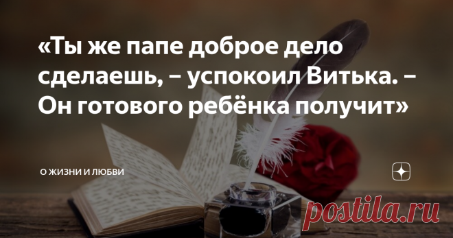 «Ты же папе доброе дело сделаешь, – успокоил Витька. – Он готового ребёнка получит» – Хочу, чтобы папа нашёлся.
– А где он? 
– Не знаю. Я слышал, как мама говорила тёте Свете, что папа даже не знает о моём рождении.
Витька наморщил люб и сложил губы трубочкой, переваривая слова Егорки. Он молча шевелил бровями, чесал затылок. 
– Ну? – нетерпеливо приплясывал Егор около друга. 
– Тогда так: «Пусть папа найдёт меня», – наконец произнёс Витька. 
– Точно? – недоверчиво переспросил