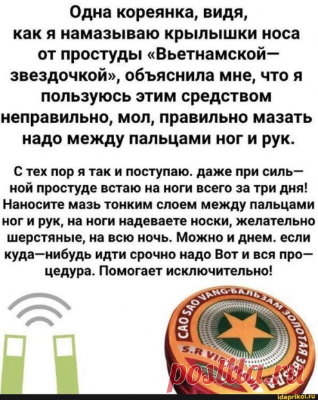 Одна кореянка, видя, как я намазываю крылышки носа от простуды "Вьетнамской- звездочкой", обяснила мне, что я пользуюсь этим средством неправильно, мол, правильно мазать надо между пальцами ноги рук. С тех пор я так и поступаю. даже при силь- ной простуде встаю на ноги всего за три дня! Наносите мазь тонким слоем между пальцами ног и рук, на ноги надеваете носки, желательно шерстяные, на всю ночь. Можно и днем. если куда-нибудь идти срочно надо Вот и вся про- цедура. Помог...