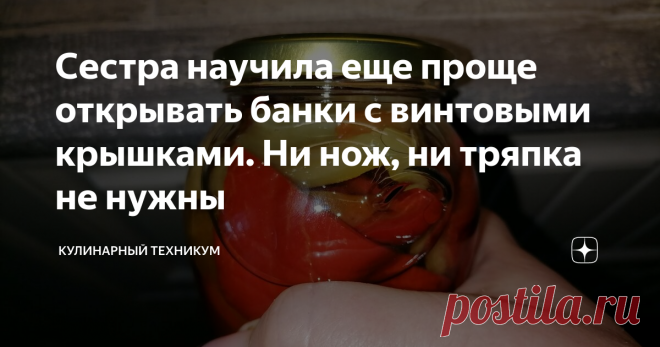 Сестра научила еще проще открывать банки с винтовыми крышками. Ни нож, ни тряпка не нужны Способ, которого нет в Интернете и который меня действительно впечатлил.
