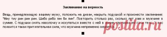 ЗАКЛЯТИЕ ВЕРНОСТИ !!!   **Вещь мужа положи на диван, накрый подушкой, И скажи: "Миу тиу рин рин рин. Шибо рибо гин би лин". Повтори столько раз - сколько лет тебе и мужчине , в сумме. С подушки сними наволочку, и искупайся вместе с ней в ванне, растирая ею свое тело. У вас появится такая притягательная сила, что Мужчина непременно вернется!"