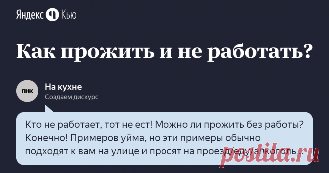 10 января 2020 На кухне ответил: Кто не работает, тот не ест!   Можно ли прожить без работы? Конечно! Примеров уйма, но эти примеры обычно подходят к вам на улице и просят на проезд/еду/алкоголь. В какой-то степени это - их работа: просить у прохожих. Но я сомневаюсь, что всех этот вариант устроит, тем более, что явно есть какой-то лимит попрошаек: если все буду просить, то неукого будет просить.    Да, вон, блоггеры ничего не делают и гребут бабки!   К сожалению, нет. Есл...