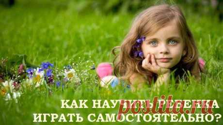 КАК НАУЧИТЬ РЕБЕНКА ИГРАТЬ САМОСТОЯТЕЛЬНО?