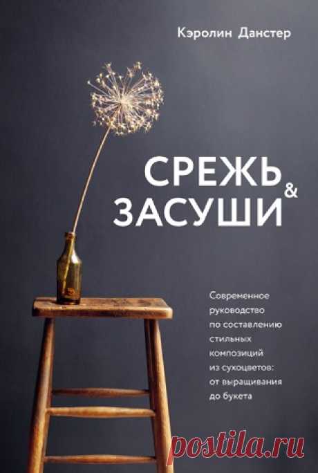 Срежь и засуши. Современное руководство по составлению стильных композиций из сухоцветов. От выращивания до букета 2021