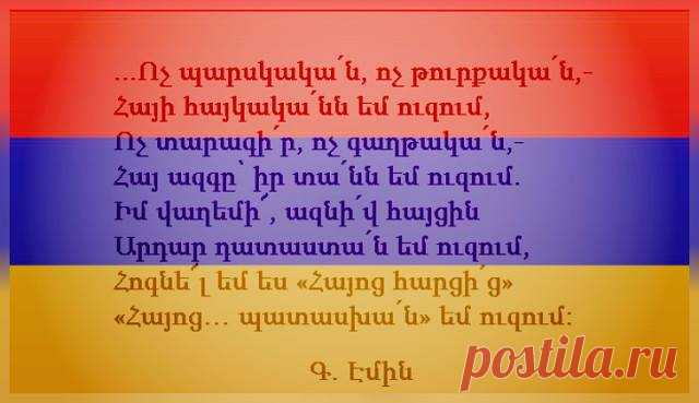 ԲԱՐԻ ՀԱՅԿՅԱՆ ԱՌԱՎՈՏ....🇦🇲️
Գևորգ Էմին ·
Ո'չ պարսկական, ո'չ թրքական, հայի հայկականն եմ ուզում,
Ո'չ տարագիր, ո'չ գաղթական, հայ ազգը՝ իր տանն եմ ուզում,
Վաղեմի՜, ազնիվ հարցին արդար դատաստան եմ ուզում,
Հոգնել եմ ես «հայոց հարցից», «Հայոց... պատասխանն» եմ ուզում: