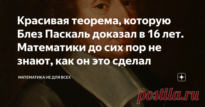 Красивая теорема, которую Блез Паскаль доказал в 16 лет. Математики до сих пор не знают, как он это сделал Блез Паскаль - один из основателей математического анализа, блестящий физик и философ. С ранних лет он проявлял недюжинные способности во всех областях науки и техники, за которые брался его пытливый ум. Например, в возрасте 8 лет Блез, даже не зная толком названий геометрических фигур (окружность он называл 