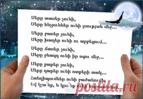 Սերը տառեր չունի,
Սերը հնչյուններ ունի լռության մեջ,
Սեպագրեր ունի լուսանցքներում,
Իր այբուբենն ունի ճիչերի մեջ,
Իր սրբագիրն ունի աստվածաշունչ,
Եվ մագաղաթներն՝ իր հուշերի:
Սերը բառեր չունի,
Սերը խաղեր ունի ու արբեցում,
Ներքնատեսություն ու սոսափ ունի,
Ճառագայթներ ու հոսանք ունի,
Ունի անջատումներ ու միացում,
Մոխրացումներ ունի իր թախիծում:
Սերը ճառեր չունի,
Սերը բնազդ ունի իր ոգու մեջ,
Գուշակումներ ունի նախամարդուց,
Բռնկումներ ունի հրդեհաշունչ,
Միացումներ ունի սկզբից վերջ,