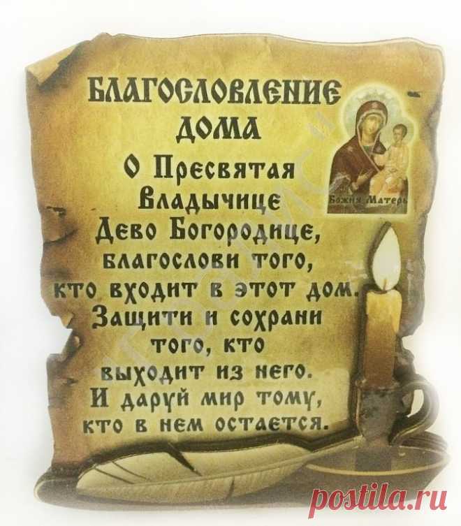 МОЛИТВА НА БЛАГОСЛОВЛЕНИЕ ДОМА
Да благословит нас и сохранит Всемогущий и Милосердный Бог Отец, Бог Сын, Бог Дух Святый. 
О сладчайший Иисусе Христе, Всемогущий Царю Неба и земли, Сыне Бога Давидова, Иисусе Назарее, нас ради распятый на Кресте, смилуйся над нашей обителью (нашим домом), храни живущих в ней.
Да будет Твое благословение, Господи, сопутствовать нам везде, да освятит Дух Святый мысли и сердца наша: Всемогущество Его везде, во всяком месте: все, что находятся в...
