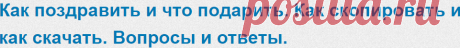 Последние вопросы - Как поздравить и что подарить. Как скопировать и как скачать. Вопросы и ответы.