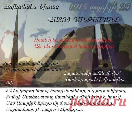 Հովհաննես Շիրազ -«ՀԱՅՈՑ ԴԱՆԹԵԱԿԱՆԸ»-

« Հայոց Դանթեականը» ___Հայ Մեծ բանաստեղծ
Շիրազը ավելի քան չորս տասնամյակ ստեղծել և վերամշակել է իր կյանքի ամենից թանկ ժառանգությունը՝ « Հայոց Դանթեականը»։ Շիրազի աստվածատուր քանքարի համապարփակ դրսևորման առումով այս գիրքը նրա՝ ազգային մեծ բանաստեղծ լինելու հավաստում է, նրա հավատամքի ամփոփագիրը։