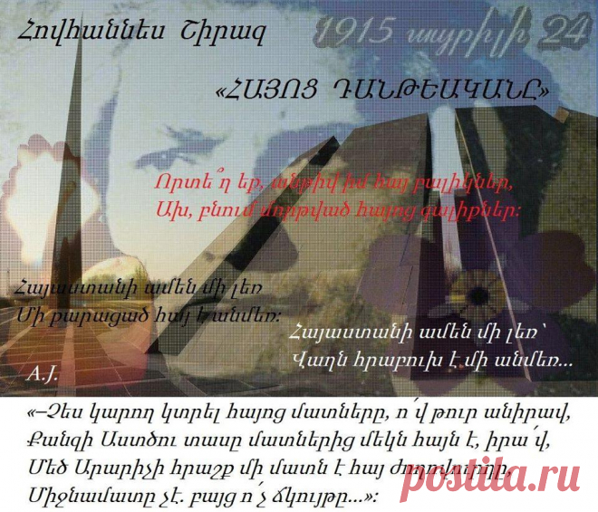 Հովհաննես Շիրազ -«ՀԱՅՈՑ ԴԱՆԹԵԱԿԱՆԸ»-

« Հայոց Դանթեականը» ___Հայ Մեծ բանաստեղծ
Շիրազը ավելի քան չորս տասնամյակ ստեղծել և վերամշակել է իր կյանքի ամենից թանկ ժառանգությունը՝ « Հայոց Դանթեականը»։ Շիրազի աստվածատուր քանքարի համապարփակ դրսևորման առումով այս գիրքը նրա՝ ազգային մեծ բանաստեղծ լինելու հավաստում է, նրա հավատամքի ամփոփագիրը։