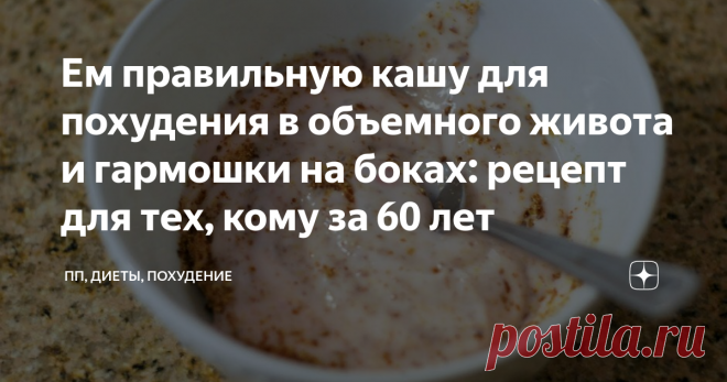 Ем правильную кашу для похудения в объемного живота и гармошки на боках: рецепт для тех, кому за 60 лет Сегодня хочу поделиться простым рецептом очищающей кашки для похудения, которая дает просто потрясающий эффект похудения.
Оговорюсь сразу, что помимо каши в моем рационе есть и другие полезные продукты, и вообще режим питания у меня почасовой: ем почти все, но в меру.
Рецепт каши на самом деле простой, и возможно кто-то из вас уже давно готовил по нему.
Его же мне посоветовала подруга диетолог