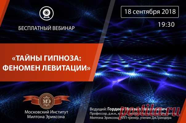 БЕСПЛАТНЫЙ ВЕБИНАР: «Тайны гипноза: феномен левитации» Дата: 18 сентября 2018 Время: 19:30 Ведущий: Гордеев Михаил Николаевич - профессор, доктор медицинских наук, кандидат психологических наук, врач психиатр-психотерапевт, ректор Московского Института Милтона Эриксона. Дорогие друзья! В гипнозе много тайн и неясностей. Слово ГИПНОЗ имеет магическую силу для непосвященных. На самом деле, многие тайны раскрываются перед тем, кто хочет их узнать. Насколько гипноз позволяет управлять другими…