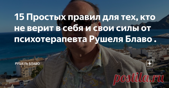 15 Простых правил для тех, кто не верит в себя и свои силы от психотерапевта Рушеля Блаво . Проанализировав опыт взаимодействия с людьми, не подозревающими о том. что многое могут сами, я пришел к выводу, что поведенческие и ментальные стереотипы их во многом совпадают, и разработал небольшой свод правил для них. Это то, что можно сделать для себя, чтобы наращивать свой энергетический потенциал, не размениваться на всякие несуразности, концентрировать внимание на важном и