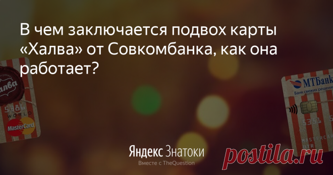 «В чем заключается подвох карты «Халва» от Совкомбанка, как она работает?» – Яндекс.Знатоки 30 октября 2019 Elena Podsvirova ответила: Карта «Халва» работает примерно так:  покупатель выбирает товар в магазине-партнере Совкомбанка, расплачиваясь картой, со счета которой списывается сумма покупки.  Эта сумма делится на период  предоставленной условиями магазина рассрочки равными долями.  Покупатель один раз в месяц вносит платежи до окончания периода рассрочки. Сумма рассро...